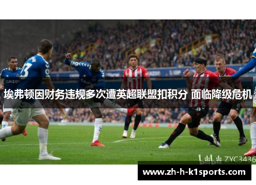 埃弗顿因财务违规多次遭英超联盟扣积分 面临降级危机 埃弗顿因财务违规多次遭英超联盟扣积分 面临降级危机